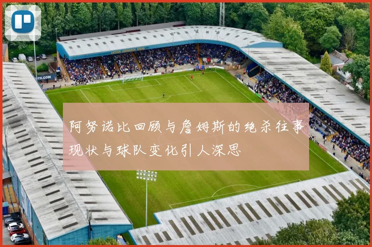 阿努诺比回顾与詹姆斯的绝杀往事现状与球队变化引人深思