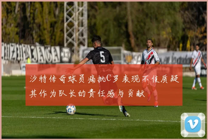 沙特传奇球员痛批C罗表现不佳质疑其作为队长的责任感与贡献