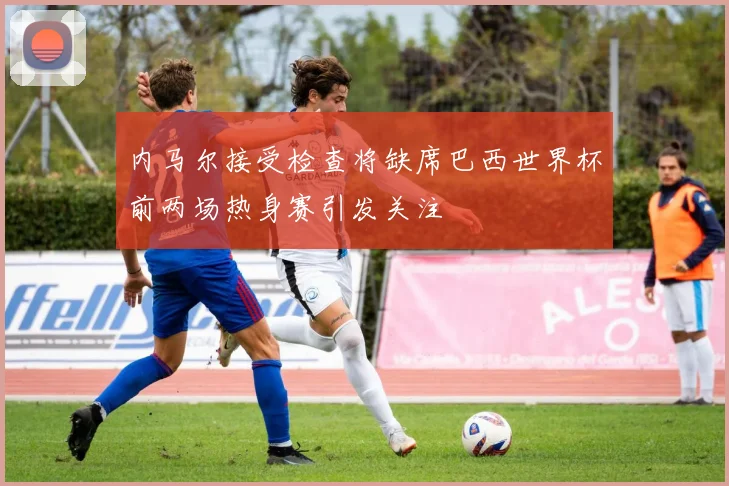 内马尔接受检查将缺席巴西世界杯前两场热身赛引发关注