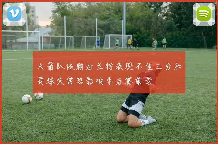 火箭队依赖杜兰特表现不佳三分和罚球失常恐影响季后赛前景