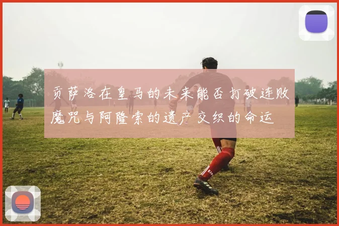 贡萨洛在皇马的未来能否打破连败魔咒与阿隆索的遗产交织的命运