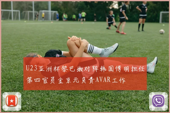 U23亚洲杯黎巴嫩对阵韩国傅明担任第四官员金京元负责AVAR工作